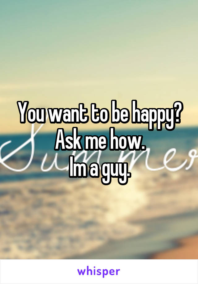 You want to be happy?
Ask me how.
Im a guy.