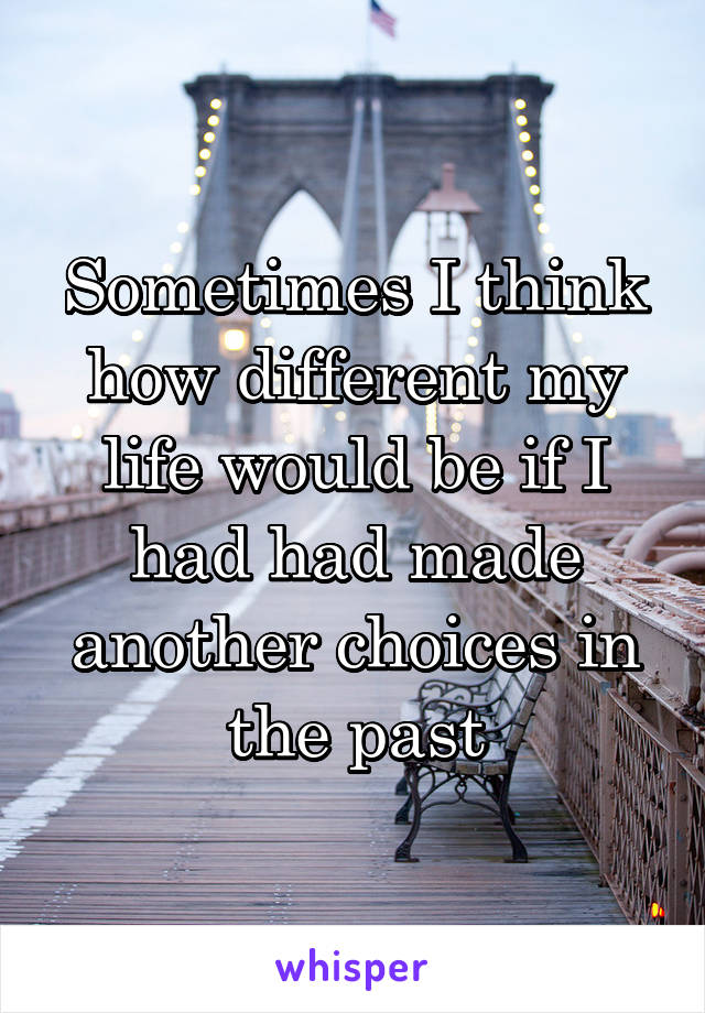 Sometimes I think how different my life would be if I had had made another choices in the past