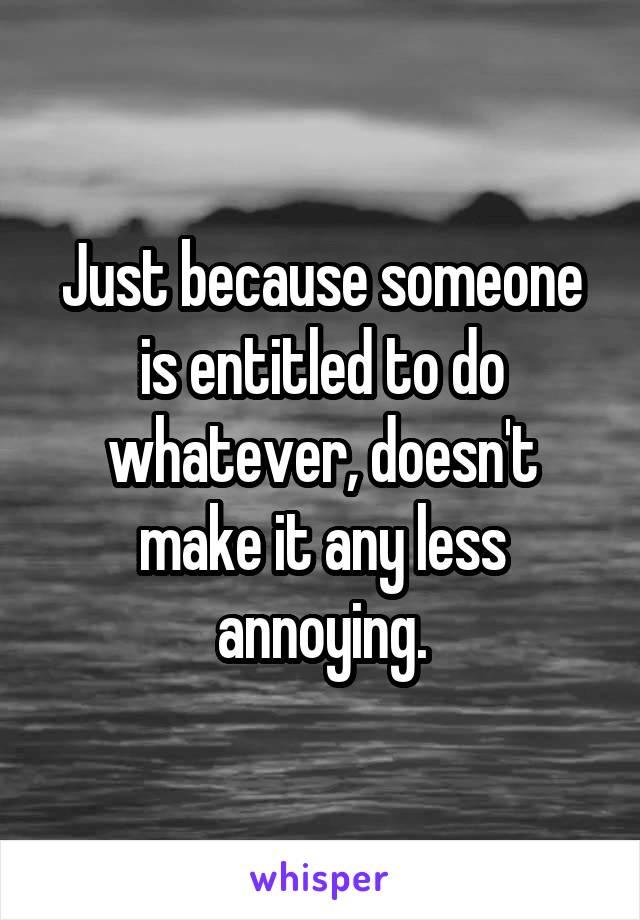 Just because someone is entitled to do whatever, doesn't make it any less annoying.