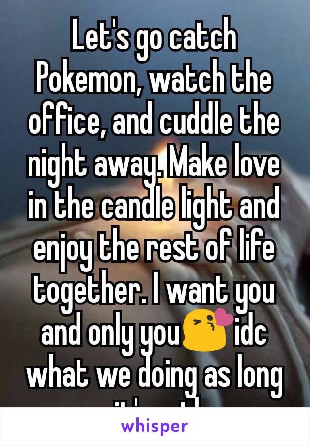 Let's go catch Pokemon, watch the office, and cuddle the night away. Make love in the candle light and enjoy the rest of life together. I want you and only you😘idc what we doing as long as it's wth u