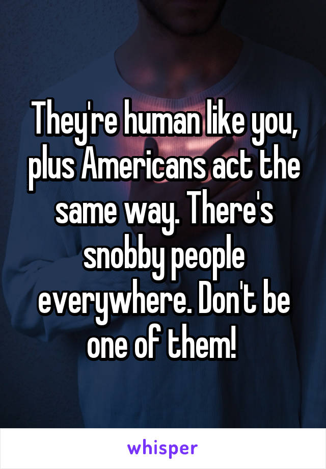 They're human like you, plus Americans act the same way. There's snobby people everywhere. Don't be one of them! 