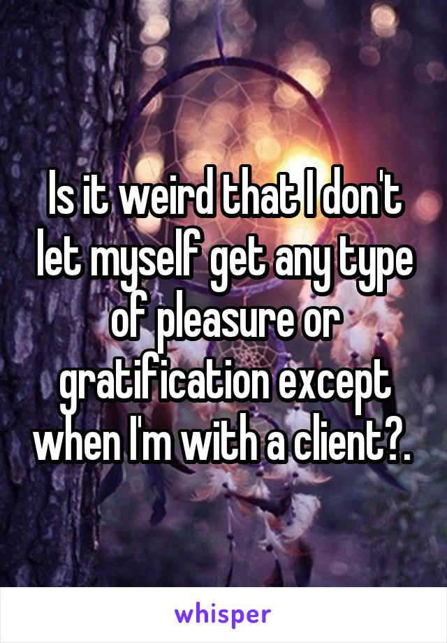 Is it weird that I don't let myself get any type of pleasure or gratification except when I'm with a client?. 
