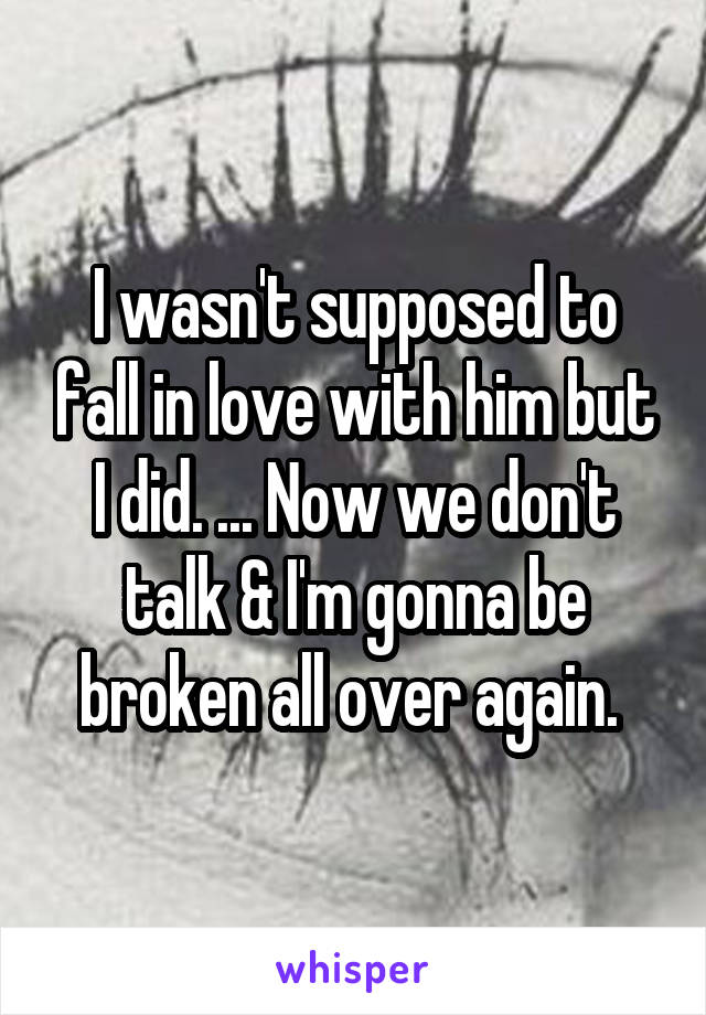I wasn't supposed to fall in love with him but I did. ... Now we don't talk & I'm gonna be broken all over again. 