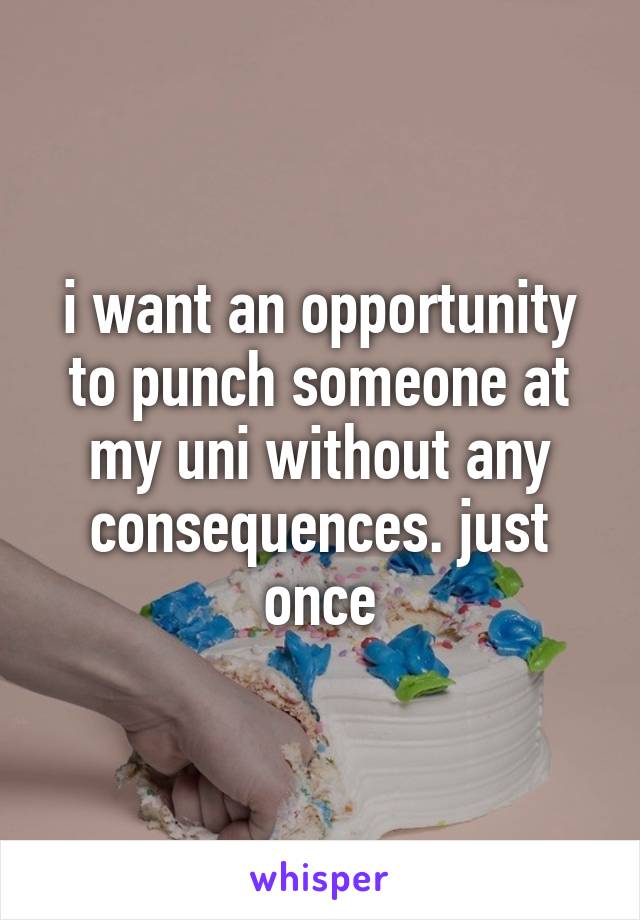 i want an opportunity to punch someone at my uni without any consequences. just once