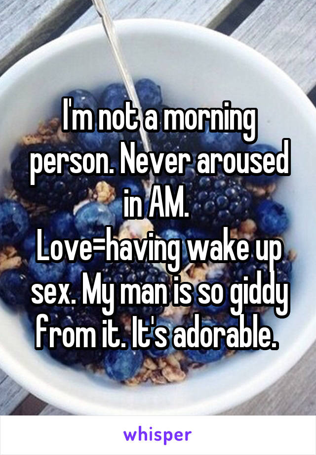 I'm not a morning person. Never aroused in AM. 
Love=having wake up sex. My man is so giddy from it. It's adorable. 