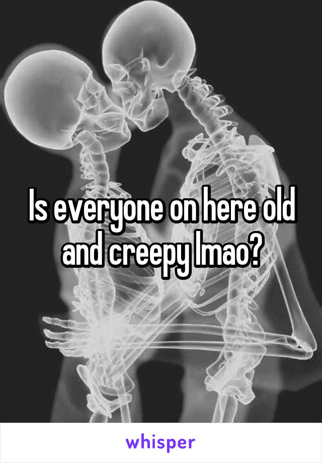 Is everyone on here old and creepy lmao?