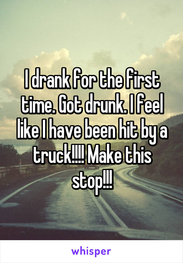 I drank for the first time. Got drunk. I feel like I have been hit by a truck!!!! Make this stop!!!