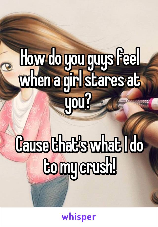 How do you guys feel when a girl stares at you? 

Cause that's what I do to my crush!