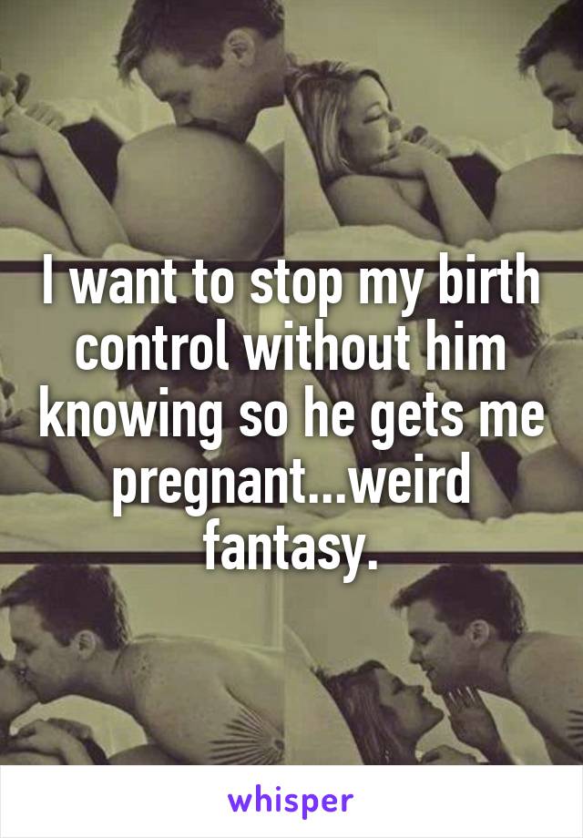 I want to stop my birth control without him knowing so he gets me pregnant...weird fantasy.