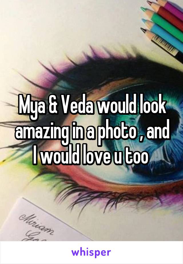 Mya & Veda would look amazing in a photo , and I would love u too 