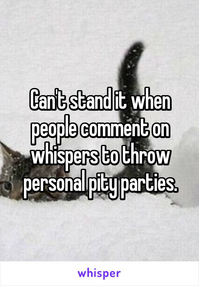 Can't stand it when people comment on whispers to throw personal pity parties.