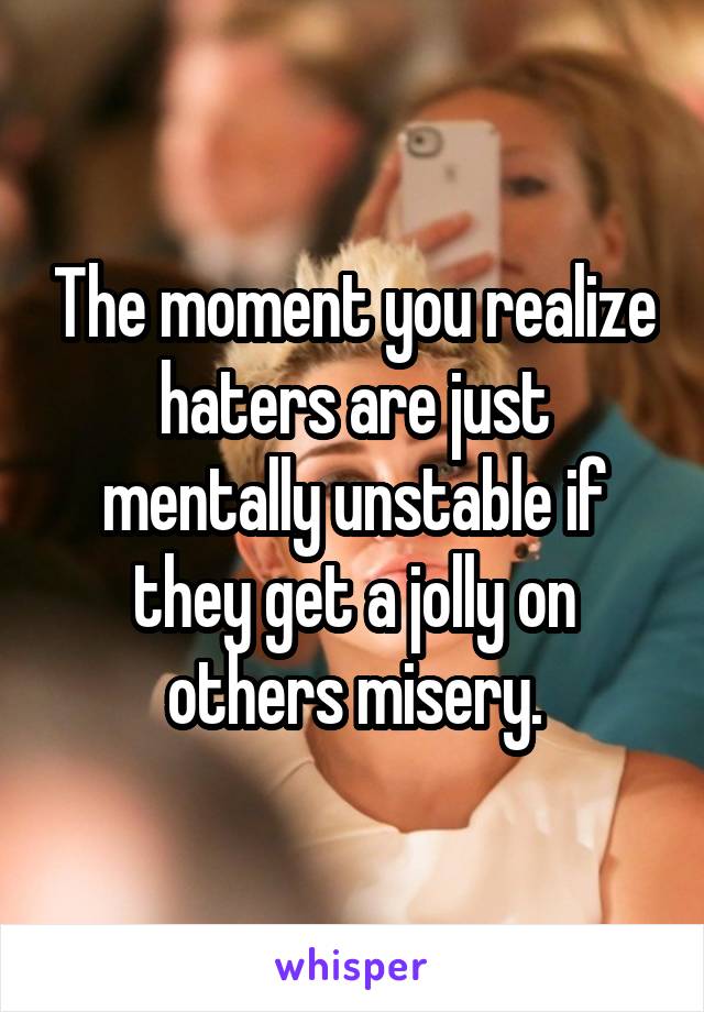 The moment you realize haters are just mentally unstable if they get a jolly on others misery.