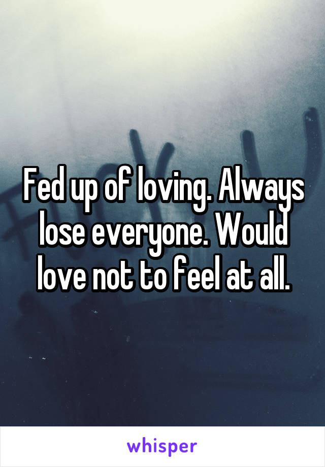 Fed up of loving. Always lose everyone. Would love not to feel at all.