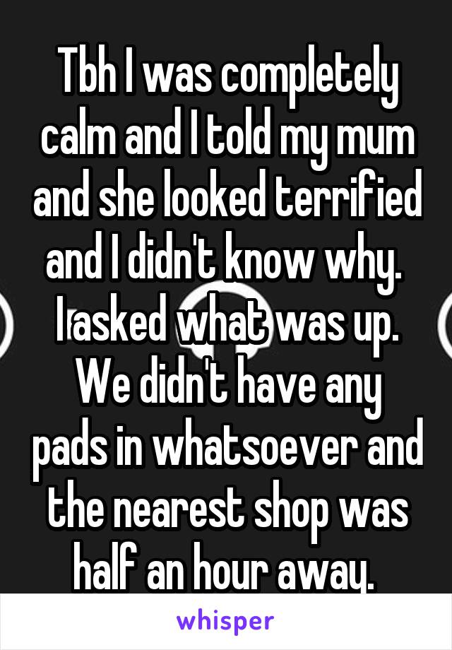 Tbh I was completely calm and I told my mum and she looked terrified and I didn't know why. 
I asked what was up.
We didn't have any pads in whatsoever and the nearest shop was half an hour away. 