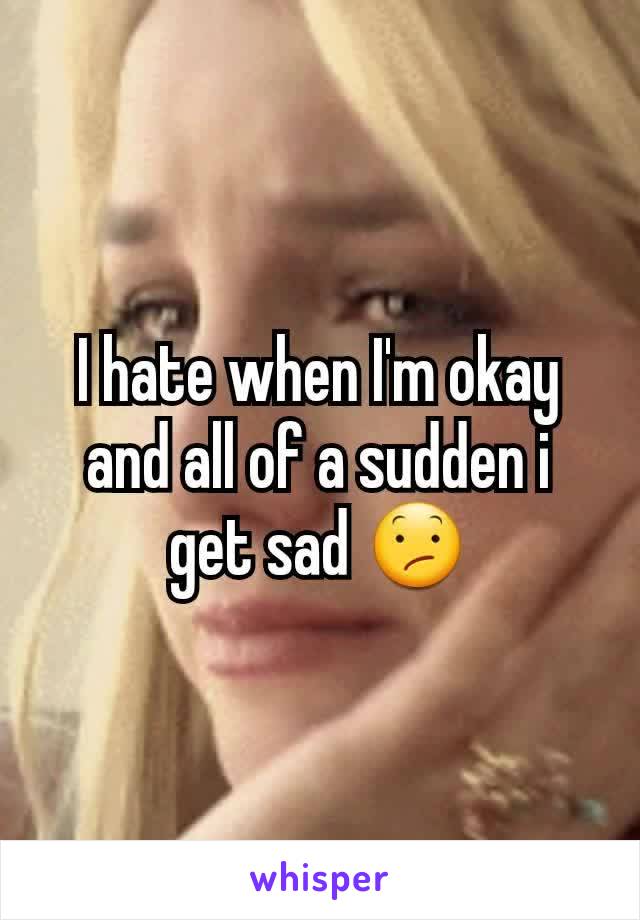 I hate when I'm okay and all of a sudden i get sad 😕