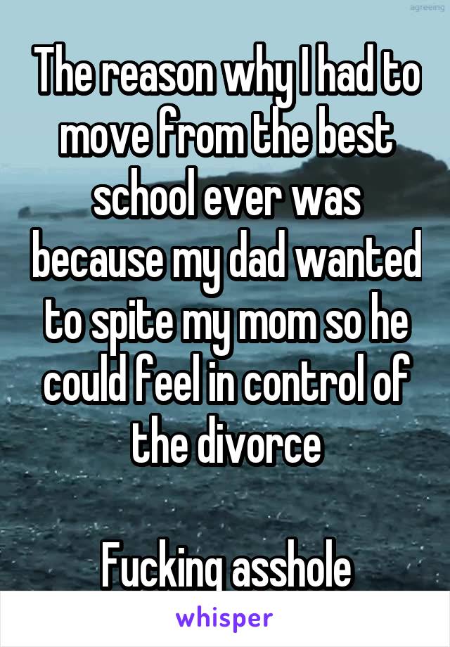The reason why I had to move from the best school ever was because my dad wanted to spite my mom so he could feel in control of the divorce

Fucking asshole