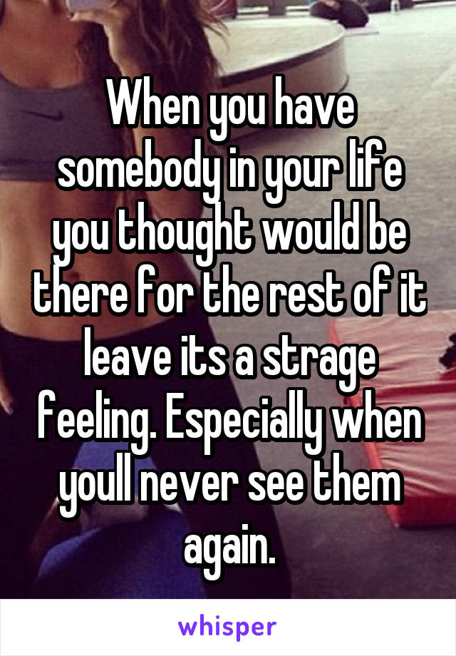 When you have somebody in your life you thought would be there for the rest of it leave its a strage feeling. Especially when youll never see them again.