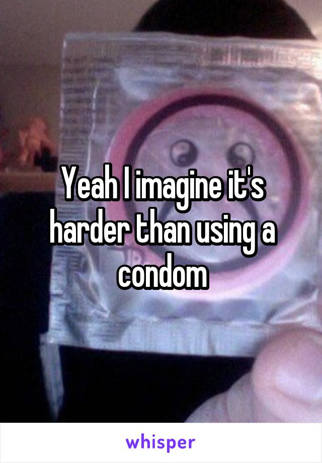 Yeah I imagine it's harder than using a condom