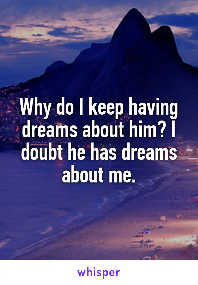 Why do I keep having dreams about him? I doubt he has dreams about me.