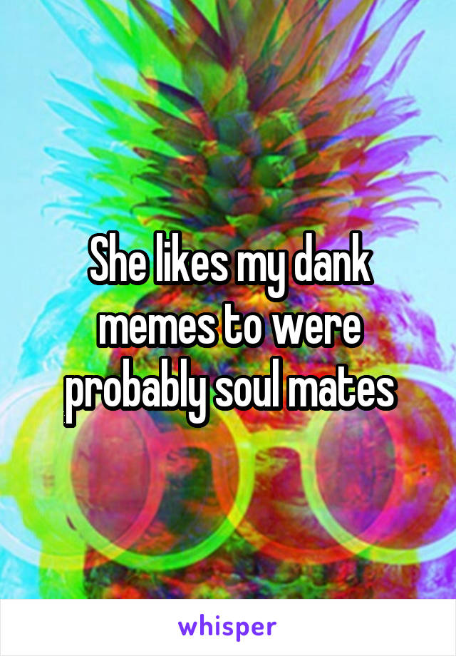 She likes my dank memes to were probably soul mates