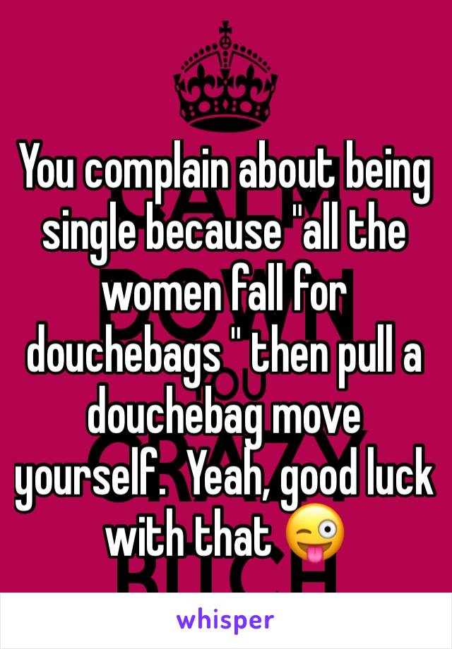You complain about being single because "all the women fall for douchebags " then pull a douchebag move yourself.  Yeah, good luck with that 😜