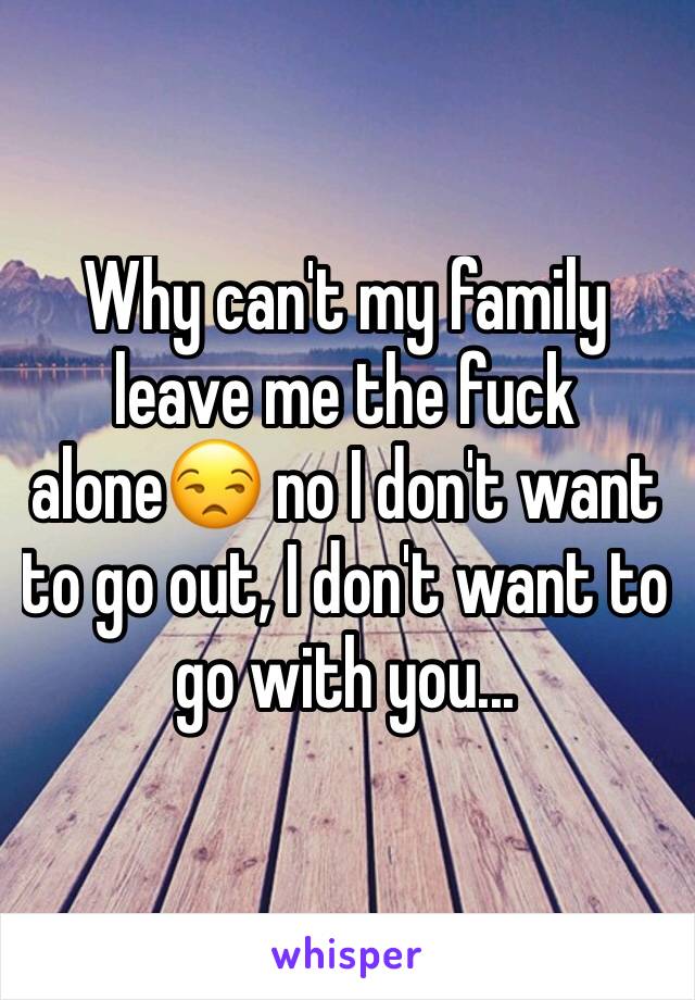Why can't my family leave me the fuck alone😒 no I don't want to go out, I don't want to go with you... 