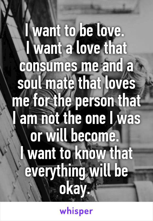 I want to be love. 
I want a love that consumes me and a soul mate that loves me for the person that I am not the one I was or will become. 
I want to know that everything will be okay. 