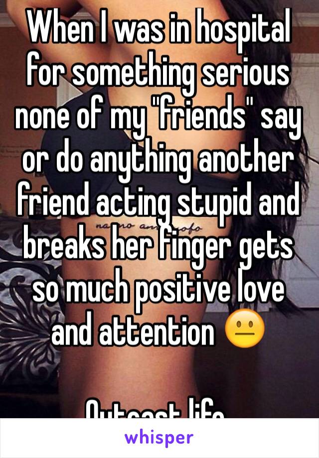 When I was in hospital for something serious none of my "friends" say or do anything another friend acting stupid and breaks her finger gets so much positive love and attention 😐 

Outcast life.