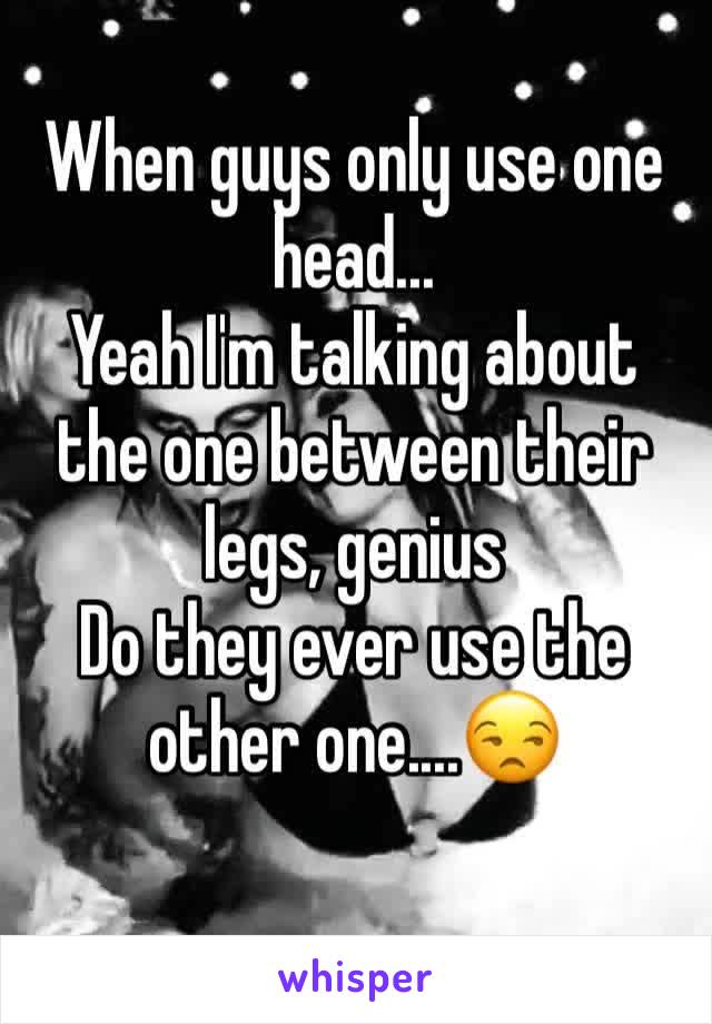 When guys only use one head...
Yeah I'm talking about the one between their legs, genius 
Do they ever use the other one....😒
