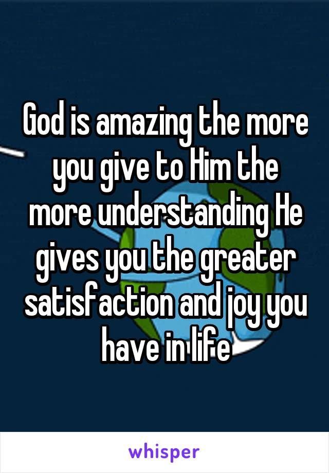 God is amazing the more you give to Him the more understanding He gives you the greater satisfaction and joy you have in life