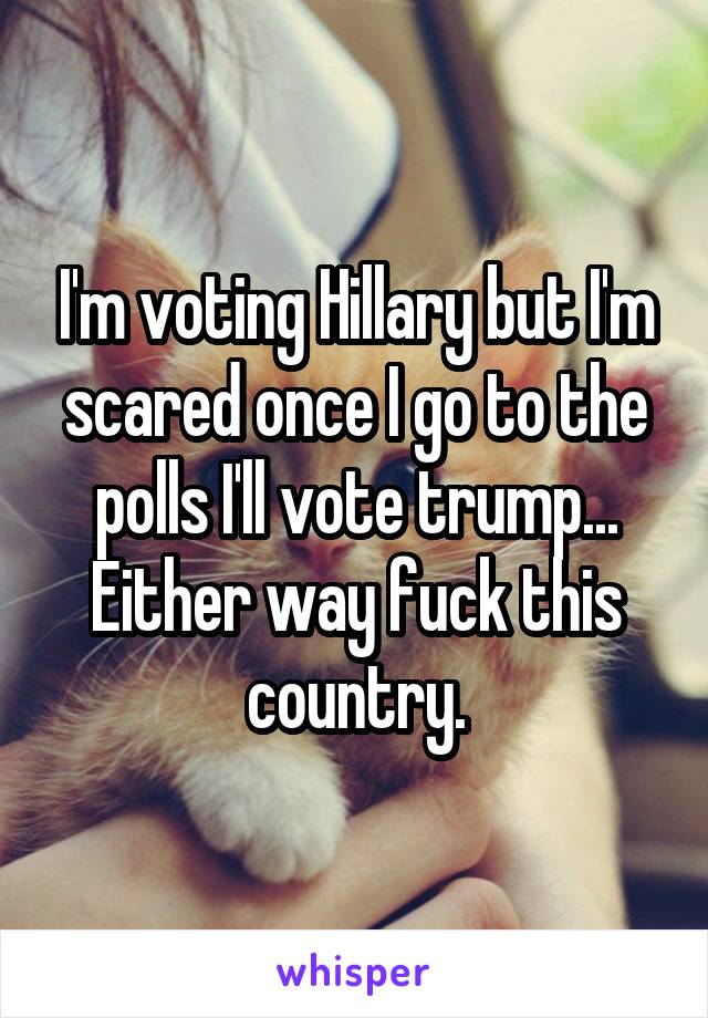 I'm voting Hillary but I'm scared once I go to the polls I'll vote trump... Either way fuck this country.