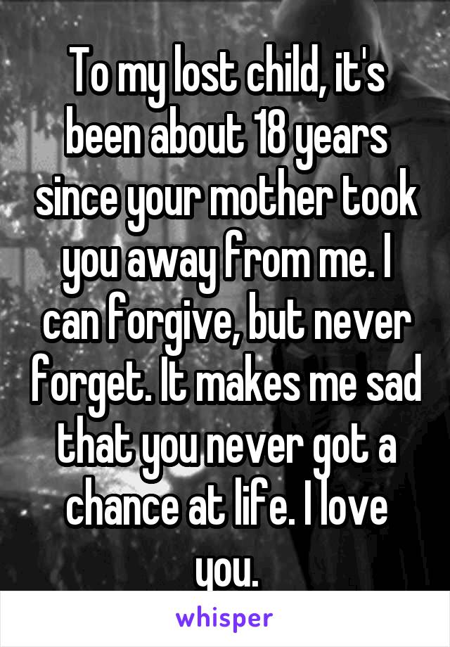 To my lost child, it's been about 18 years since your mother took you away from me. I can forgive, but never forget. It makes me sad that you never got a chance at life. I love you.