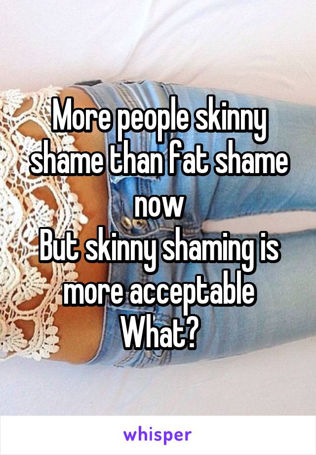 More people skinny shame than fat shame now
But skinny shaming is more acceptable
What?
