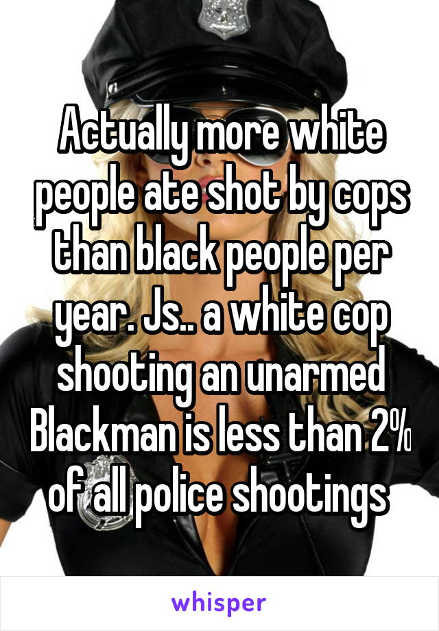 Actually more white people ate shot by cops than black people per year. Js.. a white cop shooting an unarmed Blackman is less than 2% of all police shootings 