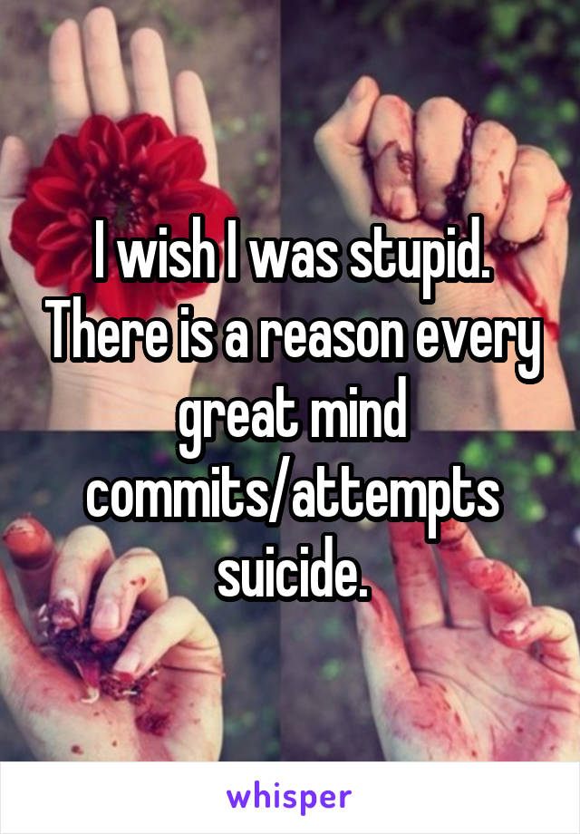 I wish I was stupid. There is a reason every great mind commits/attempts suicide.