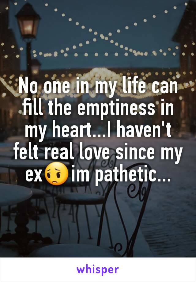 No one in my life can fill the emptiness in my heart...I haven't felt real love since my ex😔im pathetic...