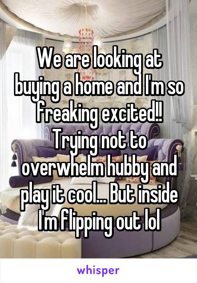 We are looking at buying a home and I'm so freaking excited!! Trying not to overwhelm hubby and play it cool... But inside I'm flipping out lol