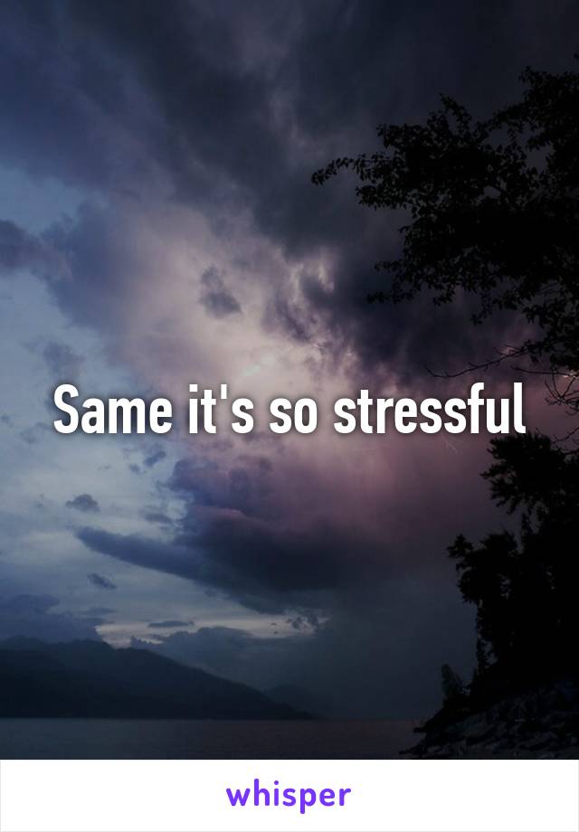 Same it's so stressful