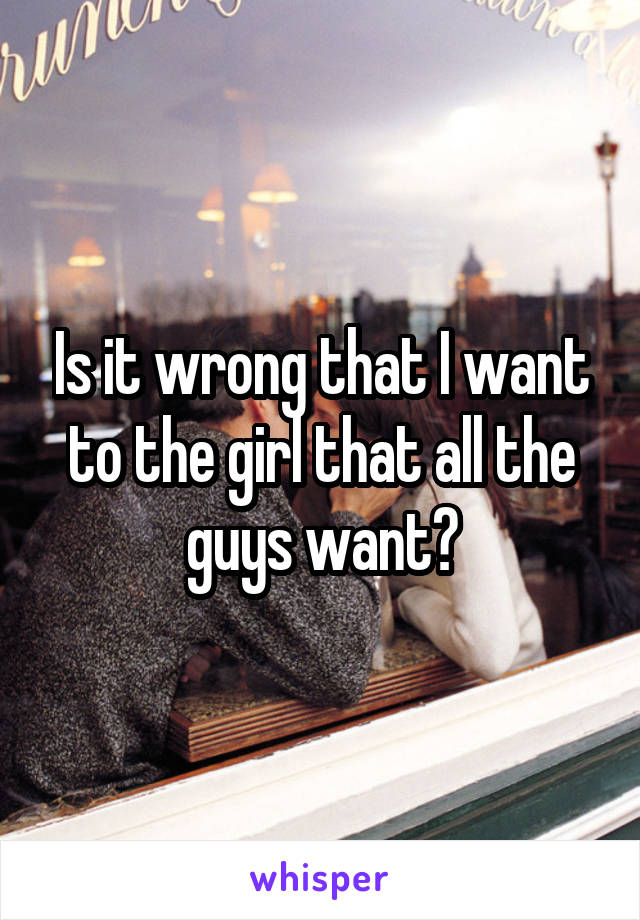 Is it wrong that I want to the girl that all the guys want?