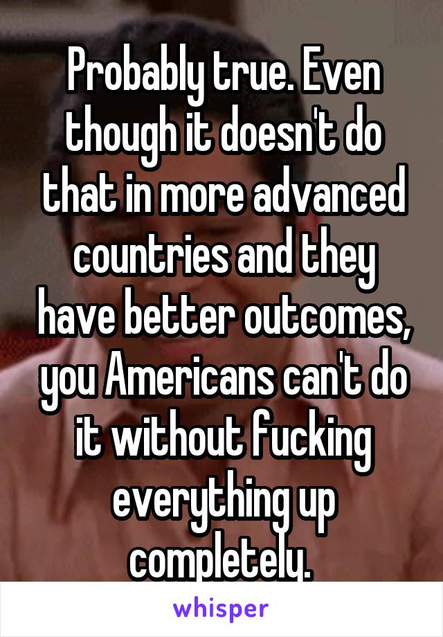 Probably true. Even though it doesn't do that in more advanced countries and they have better outcomes, you Americans can't do it without fucking everything up completely. 