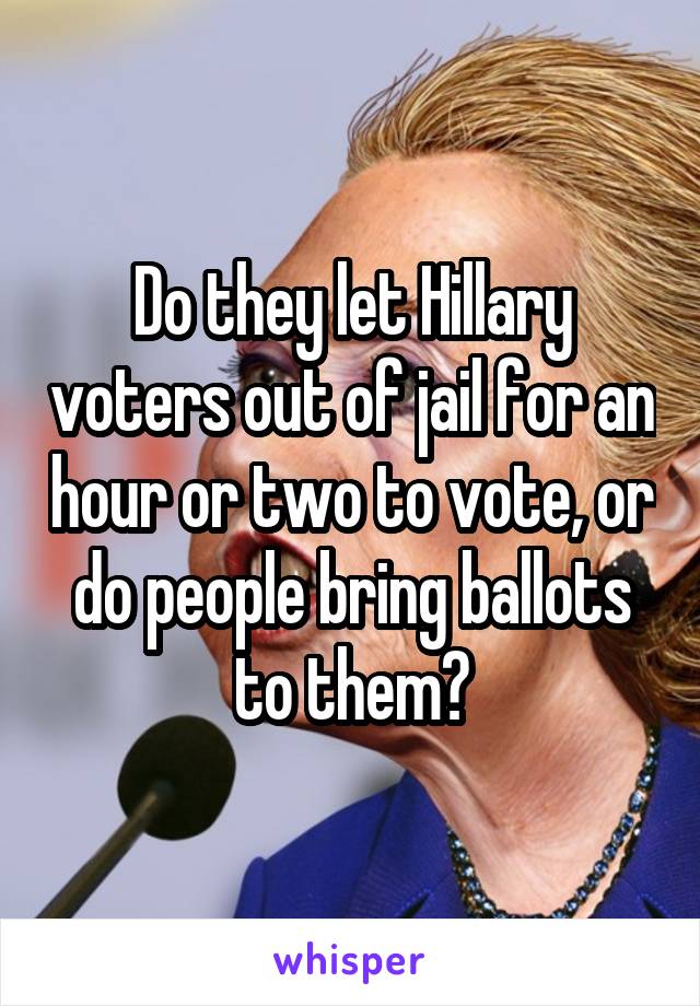 Do they let Hillary voters out of jail for an hour or two to vote, or do people bring ballots to them?