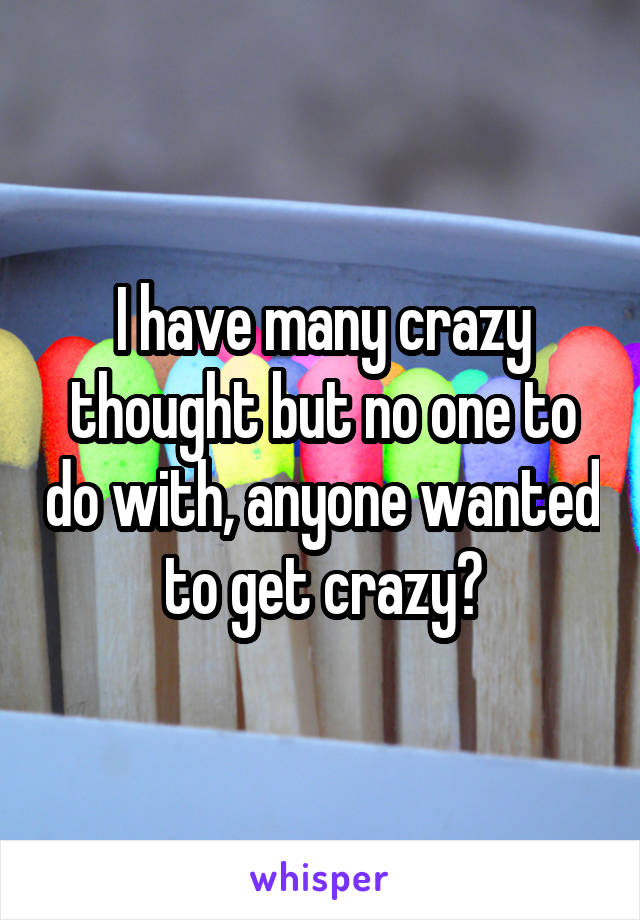 I have many crazy thought but no one to do with, anyone wanted to get crazy?