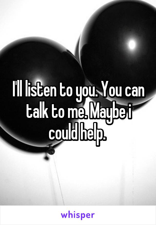I'll listen to you. You can talk to me. Maybe i could help. 