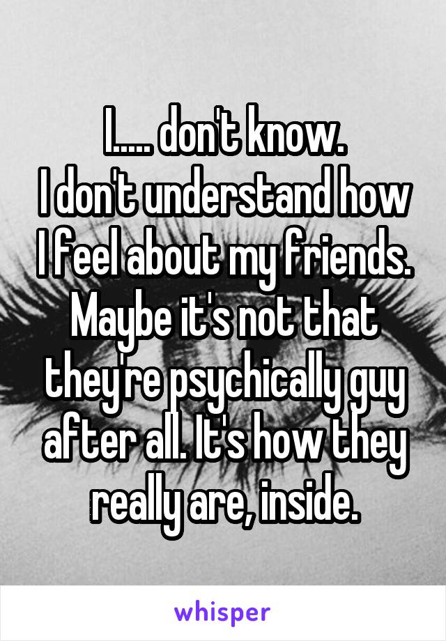 I..... don't know.
I don't understand how I feel about my friends. Maybe it's not that they're psychically guy after all. It's how they really are, inside.