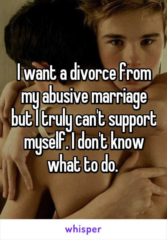 I want a divorce from my abusive marriage but I truly can't support myself. I don't know what to do. 