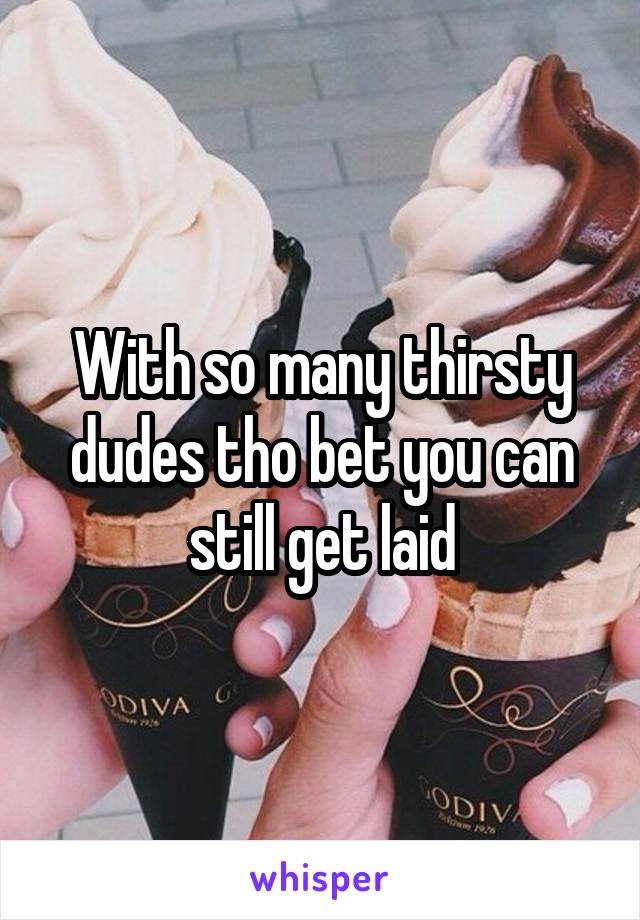 With so many thirsty dudes tho bet you can still get laid