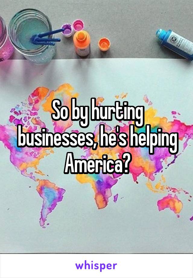 So by hurting businesses, he's helping America?
