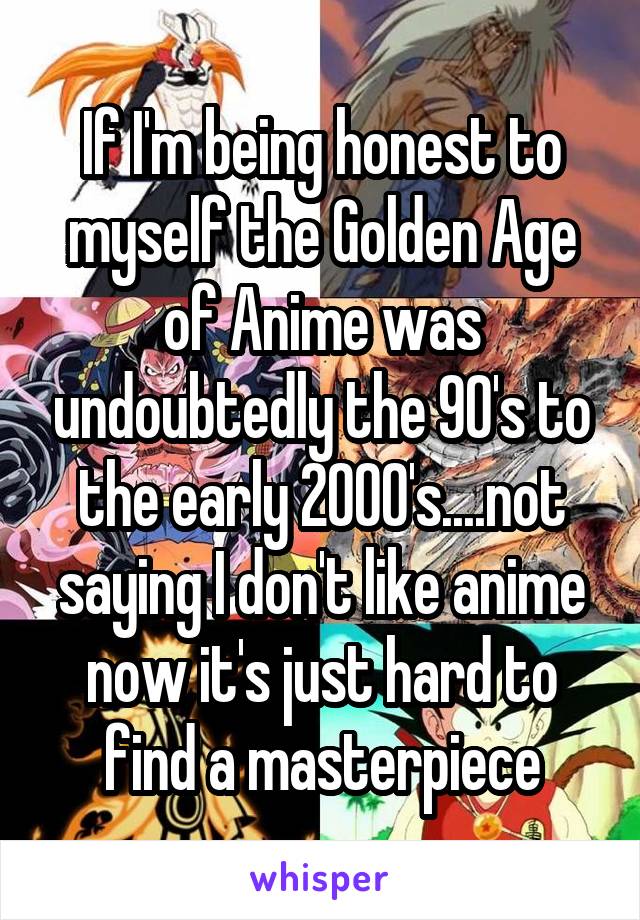 If I'm being honest to myself the Golden Age of Anime was undoubtedly the 90's to the early 2000's....not saying I don't like anime now it's just hard to find a masterpiece