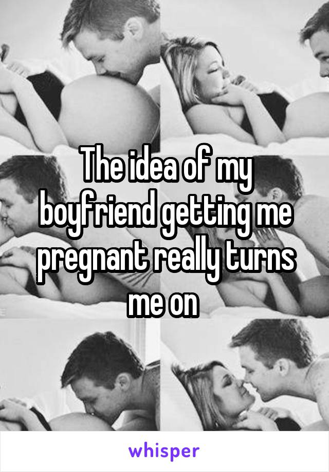 The idea of my boyfriend getting me pregnant really turns me on 