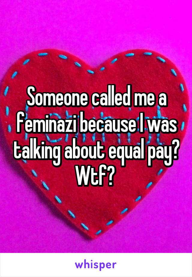 Someone called me a feminazi because I was talking about equal pay? Wtf? 